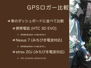 GPSロ ガー比較

車のダッシュボードに並べて比較

 携帯電話 (HTC 3D EVO)
  携帯電話基地局からの補正信号あり


 Nexus 7 (みちびき電波対応)
  携帯電話基地局からの補正信号なし


 etrex 20J (みちびき電波対応)
  GPS, GLONASS, QZSS(みちびき)
 