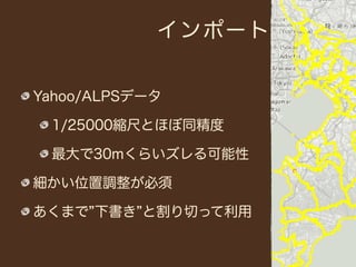 インポート


Yahoo/ALPSデータ

 1/25000縮尺とほぼ同精度

 最大で30mくらいズレる可能性

細かい位置調整が必須

あくまで 下書き と割り切って利用
 