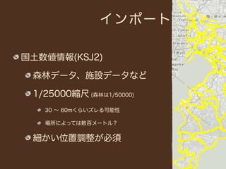 インポート

国土数値情報(KSJ2)

 森林データ、施設データなど

 1/25000縮尺 (森林は1/50000)
   30 ∼ 60mくらいズレる可能性

   場所によっては数百メートル？


 細かい位置調整が必須
 