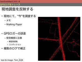 OpenStreetMapはじめの一歩

GPSログをトレース

 現地調査を反映する
 • 現地にて、 今 を調査する
    – メモ
    – Walking Paper



 • GPSロガーの誤差
    – 受信精度に注意
      • 捕捉衛星数
      • コンディション

 • 複数のログで補正



text & image: Tom_G3X
 