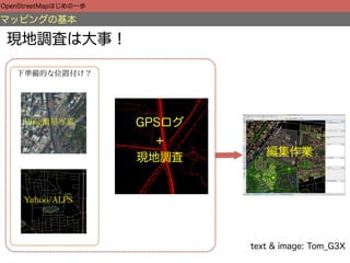 OpenStreetMapはじめの一歩

マッピングの基本

 現地調査は大事！

   下準備的な位置付け？




     Bing衛星写真         GPSログ
                        +
                      現地調査       編集作業



     Yahoo/ALPS




                              text & image: Tom_G3X
 