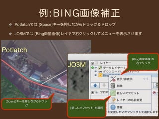例:BING画像補正
    Potlatchでは [Space]キーを押しながらドラッグ＆ドロップ

    JOSMでは [Bing衛星画像]レイヤで右クリックしてメニューを表示させます



Potlatch
                                          [Bing衛星画像]を

                      JOSM                   右クリック




 [Space]キーを押しながらドラッ
           グ
                       [新しいオフセット]を選択
 