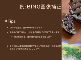 例:BING画像補正


Tips
 GPSの軌道は、曲がり角であわせます

 道路中心線ではなく、移動する経路とGPSログを重ねます

   車は車線の上、徒歩は歩道の上を移動します



 最近はBing衛星画像の精度があがってきたので、あまり必要
 なくなってきた技術かも。。。(^^;
 