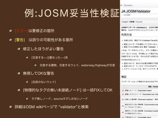 例:JOSM妥当性検証
[エラー]は要修正の箇所

[警告] は誤りの可能性がある箇所

   修正したほうがよい警告

      [交差する   ][重なった   ]系

         交差する建物、交差するウェイ、waterway/highwayが交差


   無視してOKな警告

      [名前のないウェイ]


   [物理的なタグの無い未接続ノード] は一括FIXしてOK

      タグ無しノード、sourceタグしかないノード


詳細はOSM wikiページで validator と検索
 