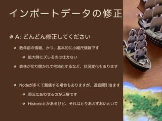インポートデータの修正

A: どんどん修正してください
 数年前の情報、かつ、基本的に小縮尺情報です

   拡大時にズレるのは仕方ない

 森林が切り開かれて宅地化するなど、状況変化もあります



 Nodeが多くて難儀する場合もありますが、適宜間引きます

   現況にあわせるのが正解です

   Historicとかあるけど、それはとりあえずおいといて
 