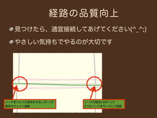 経路の品質向上
   見つけたら、適宜接続してあげてください(^_^;)

   やさしい気持ちでやるのが大切です




ノードをウェイに参加させる( Jキー)で   ノードの結合( Mキー)で
既存のウェイへ接続              2つのノードをマージして接続
 
