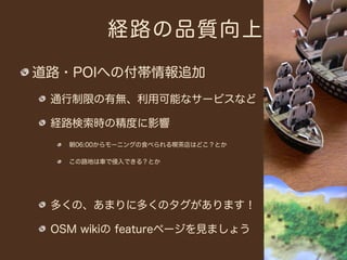 経路の品質向上

道路・POIへの付帯情報追加
 通行制限の有無、利用可能なサービスなど

 経路検索時の精度に影響
   朝06:00からモーニングの食べられる喫茶店はどこ？とか

   この路地は車で侵入できる？とか




 多くの、あまりに多くのタグがあります！

 OSM wikiの featureページを見ましょう
 