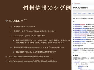 付帯情報のタグ例

access = **
      通行制限を表現するタグです

      通行目的・通行手段によって細かい表記を使い分けます

      access:foot = yes などのように使います

         制限のある箇所の近くには、ゲートや車止めなどの障害物、入場チケット
         の販売機があることがあります。できたら描き入れてみましょう

      条件付き通行制限         (06:00­09:00のみ通行止め、等)   もタグスキーマがあります

         最近定義されました。かなり複雑な記述方法です (^^;

http://wiki.openstreetmap.org/wiki/JA:Key:access

http://wiki.openstreetmap.org/wiki/Conditional_restrictions
 