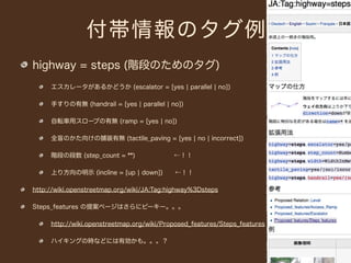 付帯情報のタグ例
highway = steps (階段のためのタグ)
     エスカレータがあるかどうか (escalator = [yes ¦ parallel ¦ no])

     手すりの有無 (handrail = [yes ¦ parallel ¦ no])

     自転車用スロープの有無 (ramp = [yes ¦ no])

     全盲のかた向けの舗装有無 (tactile_paving = [yes ¦ no ¦ incorrect])

     階段の段数 (step_count = **)       ←！！

     上り方向の明示 (incline = [up ¦ down])  ←！！

http://wiki.openstreetmap.org/wiki/JA:Tag:highway%3Dsteps

Steps_features の提案ページはさらにピーキー。。。

     http://wiki.openstreetmap.org/wiki/Proposed_features/Steps_features

     ハイキングの時などには有効かも。。。？
 
