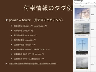 付帯情報のタグ例
power = tower (電力塔のためのタグ)
     架線の形状 (design = **, power:type = **)

     電力塔の色 (colour = **)

     電力塔の構造 (structure = **)

     電力塔の素材 (material = **)

     送電線の電圧 (voltage = **)

     電力線の名称 (name = **. 横浜火力北線、とか)

     送電線あたりのワイヤー数 (wires = **)

     送電線あたりのケーブル数 (cables = **)

http://wiki.openstreetmap.org/wiki/Tag:power%3Dtower
 