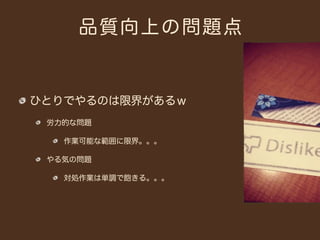 品質向上の問題点


ひとりでやるのは限界があるｗ
 労力的な問題

   作業可能な範囲に限界。。。

 やる気の問題

   対処作業は単調で飽きる。。。
 
