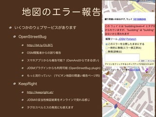 地図のエラー報告
いくつかのウェブサービスがあります

 OpenStreetBug

     http://bit.ly/OL8l7j

     OSM閲覧者からの誤り報告

     スマホアプリからも報告可能？ (OsmAndからできるぽい)

     JOSMプラグインからも利用可能 (OpenStreetBug plugin)

     もっと流行っていい (マピオン地図の間違い報告ページ的)


 KeepRight

     http://keepright.at/

     JOSMの妥当性検証結果をオンラインで見れる感じ

     タグのスペルミスの発見にも使えます
 