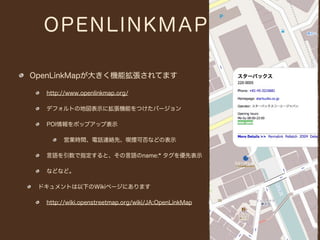 OPENLINKMAP

OpenLinkMapが大きく機能拡張されてます

  http://www.openlinkmap.org/

  デフォルトの地図表示に拡張機能をつけたバージョン

  POI情報をポップアップ表示

       営業時間、電話連絡先、喫煙可否などの表示

  言語を引数で指定すると、その言語のname:* タグを優先表示

  などなど。

 ドキュメントは以下のWikiページにあります

  http://wiki.openstreetmap.org/wiki/JA:OpenLinkMap
 