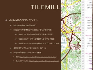 TILEMILL

Mapbox社のGIS的(？)ソフト

   http://mapbox.com/tilemill/

   Mapserver等を構築せずに独自レンダリングが可能

         ShpファイルやPostGISのデータを食べさせる

         CSSに似たマークアップ言語でレンダリング指定

         出来上がったデータをMapboxにアップロードして利用

   まだ技術サンプルが少ないのがネック(^_^;)

   4squareの地図はこのサービスを利用

      概要: http://mapbox.com/tilemill/docs/crashcourse/introduction/


      CartoCSSマニュアル: http://mapbox.com/tilemill/docs/manual/carto/
 