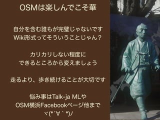 OSMは楽しんでこそ華

自分を含む誰もが完璧じゃないです
Wiki形式ってそういうことじゃん？


   カリカリしない程度に
 できるところから変えましょう


走るより、歩き続けることが大切です


   悩み事はTalk-ja MLや
OSM横浜Facebookページ他まで
      ヾ(*́ ｀*)ﾉ
 