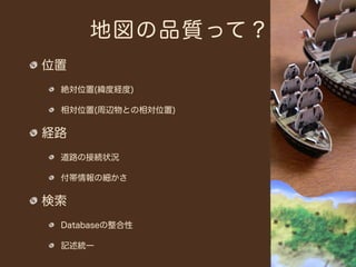 地図の品質って？
位置
 絶対位置(緯度経度)

 相対位置(周辺物との相対位置)

経路
 道路の接続状況

 付帯情報の細かさ

検索
 Databaseの整合性

 記述統一
 