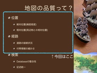 地図の品質って？
位置
 絶対位置(緯度経度)

 相対位置(周辺物との相対位置)

経路
 道路の接続状況

 付帯情報の細かさ

検索
                   ↑今回はここ
 Databaseの整合性

 記述統一
 