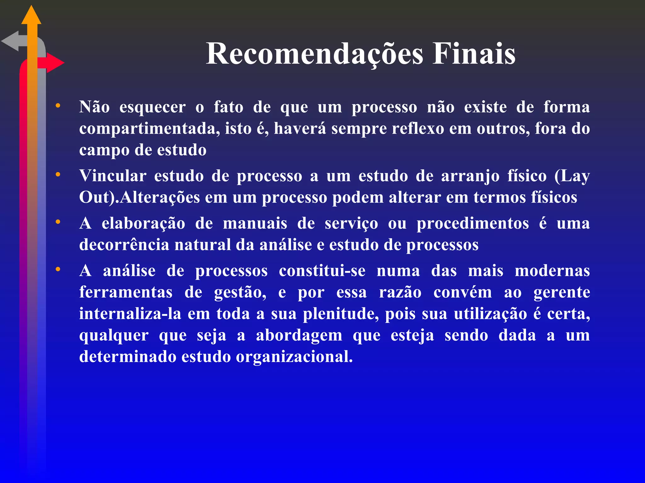 Recomendações Finais Não esquecer o fato de que um processo não existe de forma compartimentada, isto é, haverá sempre reflexo em outros, fora do campo de estudo Vincular estudo de processo a um estudo de arranjo físico (Lay Out).Alterações em um processo podem alterar em termos físicos A elaboração de manuais de serviço ou procedimentos é uma decorrência natural da análise e estudo de processos A análise de processos constitui-se numa das mais modernas ferramentas de gestão, e por essa razão convém ao gerente internaliza-la em toda a sua plenitude, pois sua utilização é certa, qualquer que seja a abordagem que esteja sendo dada a um determinado estudo organizacional. 