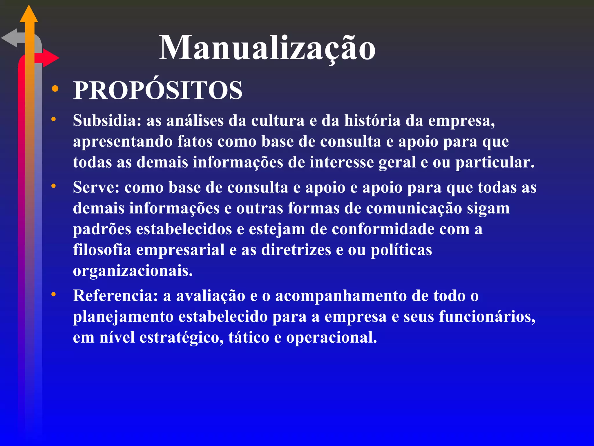 Manualização PROPÓSITOS Subsidia: as análises da cultura e da história da empresa, apresentando fatos como base de consulta e apoio para que todas as demais informações de interesse geral e ou particular. Serve: como base de consulta e apoio e apoio para que todas as demais informações e outras formas de comunicação sigam padrões estabelecidos e estejam de conformidade com a filosofia empresarial e as diretrizes e ou políticas organizacionais. Referencia: a avaliação e o acompanhamento de todo o planejamento estabelecido para a empresa e seus funcionários, em nível estratégico, tático e operacional. 