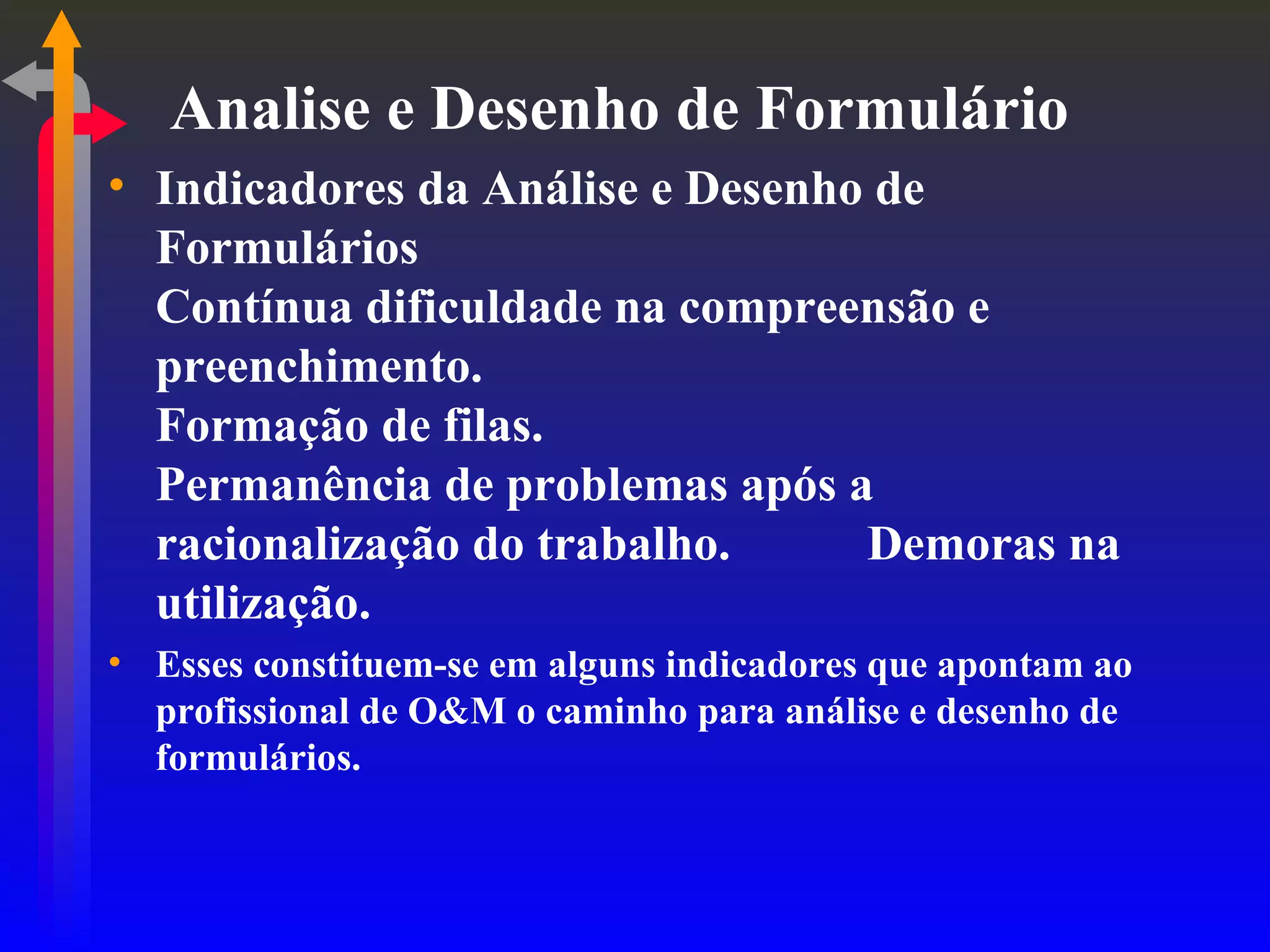Analise e Desenho de Formulário Indicadores da Análise e Desenho de Formulários Contínua dificuldade na compreensão e preenchimento. Formação de filas. Permanência de problemas após a racionalização do trabalho. Demoras na utilização. Esses constituem-se em alguns indicadores que apontam ao profissional de O&M o caminho para análise e desenho de formulários. 