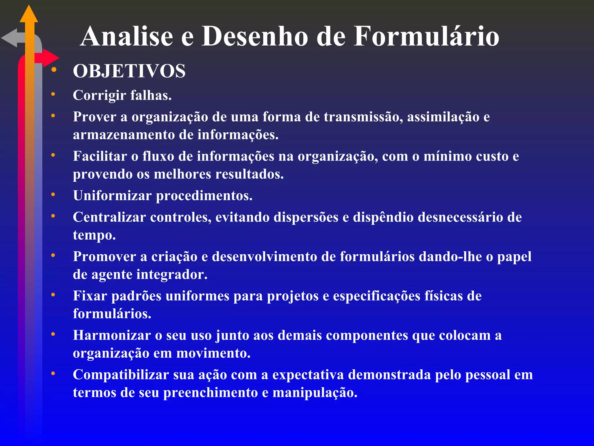Analise e Desenho de Formulário OBJETIVOS Corrigir falhas. Prover a organização de uma forma de transmissão, assimilação e armazenamento de informações. Facilitar o fluxo de informações na organização, com o mínimo custo e provendo os melhores resultados. Uniformizar procedimentos. Centralizar controles, evitando dispersões e dispêndio desnecessário de tempo. Promover a criação e desenvolvimento de formulários dando-lhe o papel de agente integrador. Fixar padrões uniformes para projetos e especificações físicas de formulários. Harmonizar o seu uso junto aos demais componentes que colocam a organização em movimento. Compatibilizar sua ação com a expectativa demonstrada pelo pessoal em termos de seu preenchimento e manipulação. 