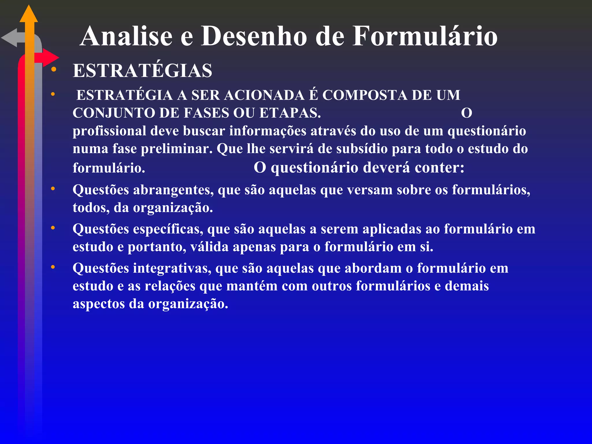 Analise e Desenho de Formulário ESTRATÉGIAS ESTRATÉGIA A SER ACIONADA É COMPOSTA DE UM CONJUNTO DE FASES OU ETAPAS.  O profissional deve buscar informações através do uso de um questionário numa fase preliminar. Que lhe servirá de subsídio para todo o estudo do formulário. O questionário deverá conter: Questões abrangentes, que são aquelas que versam sobre os formulários, todos, da organização. Questões específicas, que são aquelas a serem aplicadas ao formulário em estudo e portanto, válida apenas para o formulário em si. Questões integrativas, que são aquelas que abordam o formulário em estudo e as relações que mantém com outros formulários e demais aspectos da organização. 