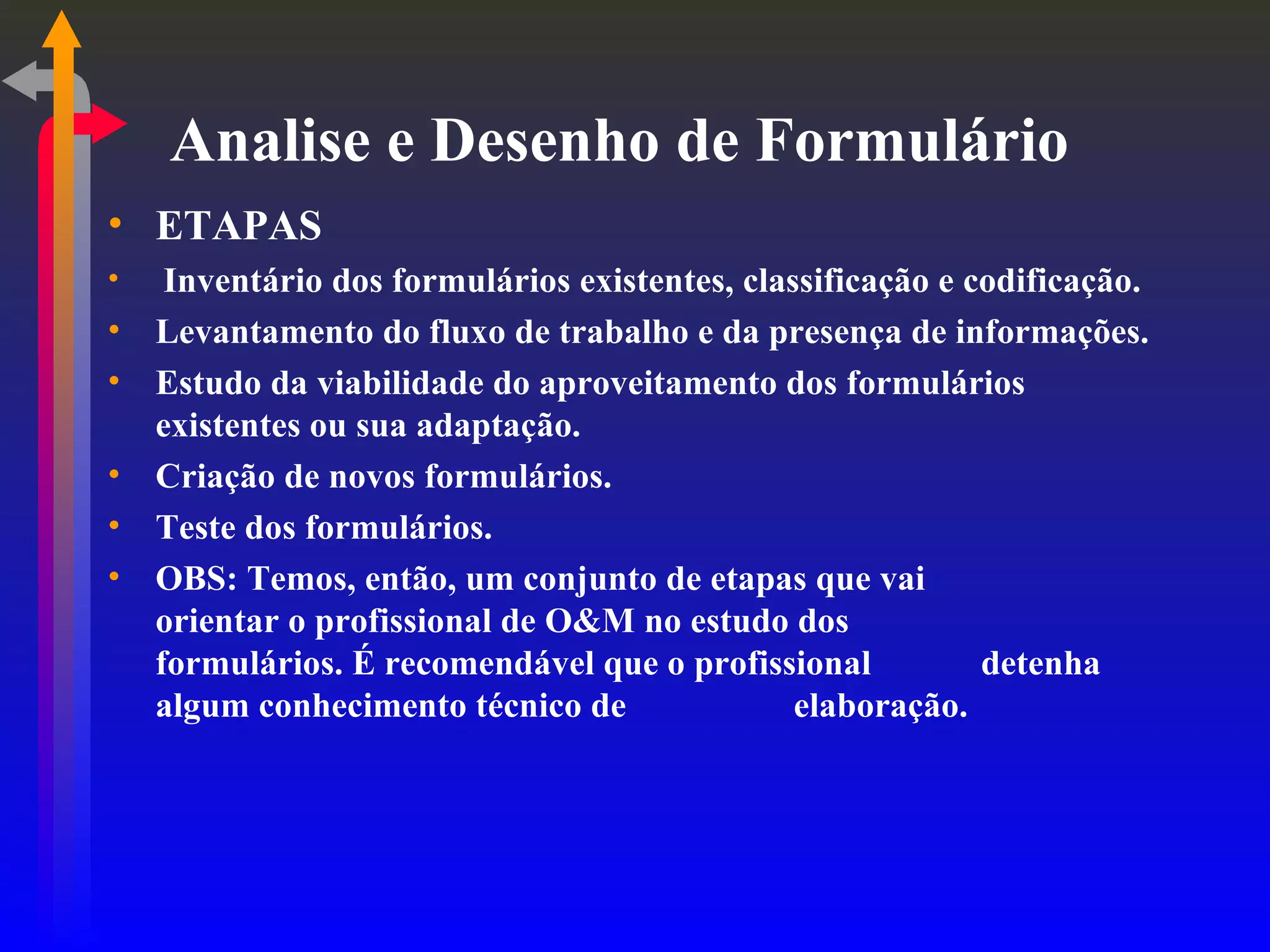 Analise e Desenho de Formulário ETAPAS Inventário dos formulários existentes, classificação e codificação. Levantamento do fluxo de trabalho e da presença de informações. Estudo da viabilidade do aproveitamento dos formulários existentes ou sua adaptação. Criação de novos formulários. Teste dos formulários. OBS: Temos, então, um conjunto de etapas que vai  orientar o profissional de O&M no estudo dos  formulários. É recomendável que o profissional  detenha algum conhecimento técnico de  elaboração. 