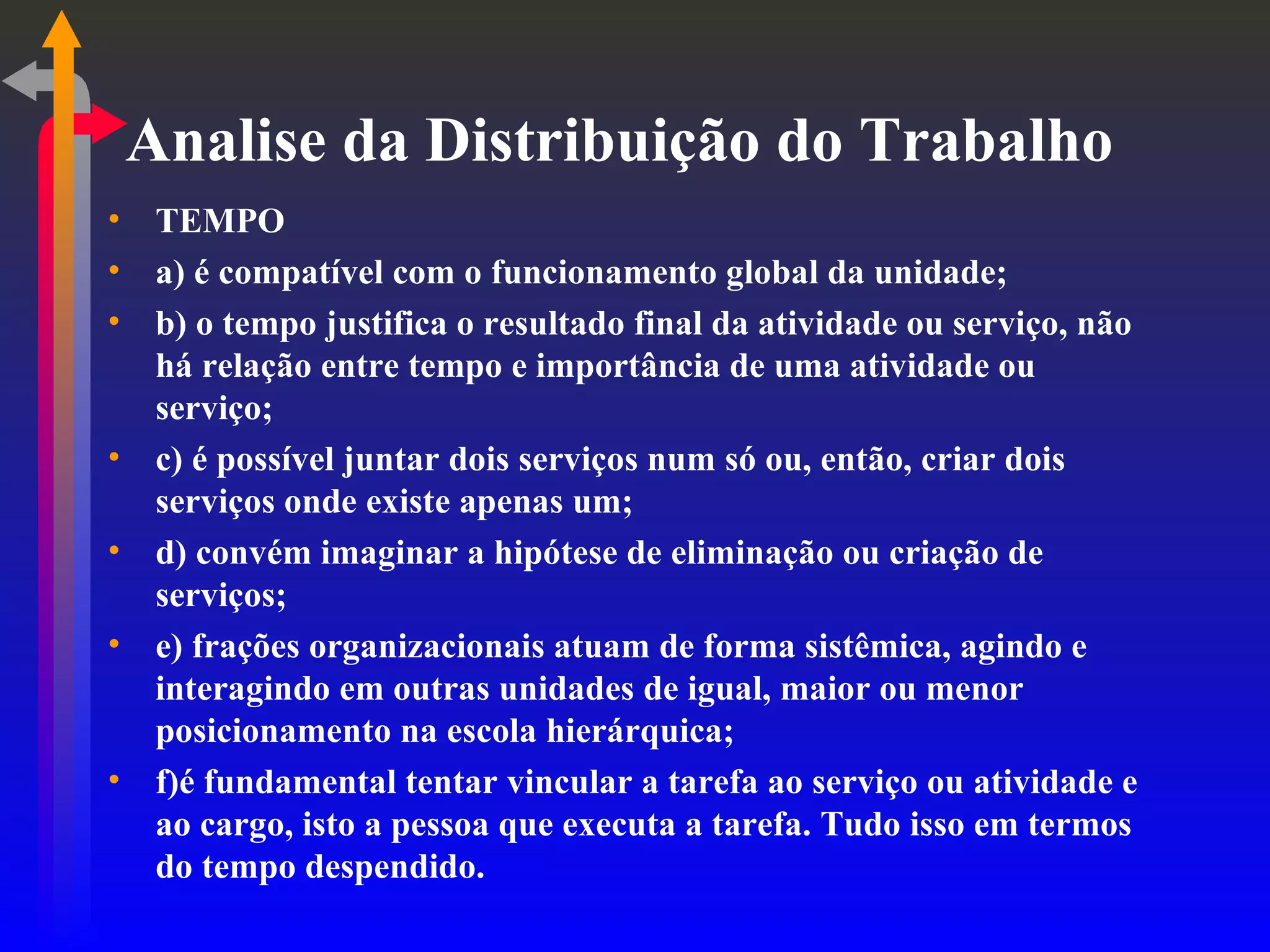 Analise da Distribuição do Trabalho TEMPO a) é compatível com o funcionamento global da unidade; b) o tempo justifica o resultado final da atividade ou serviço, não há relação entre tempo e importância de uma atividade ou serviço; c) é possível juntar dois serviços num só ou, então, criar dois serviços onde existe apenas um; d) convém imaginar a hipótese de eliminação ou criação de serviços; e) frações organizacionais atuam de forma sistêmica, agindo e interagindo em outras unidades de igual, maior ou menor posicionamento na escola hierárquica; f)é fundamental tentar vincular a tarefa ao serviço ou atividade e ao cargo, isto a pessoa que executa a tarefa. Tudo isso em termos do tempo despendido. 