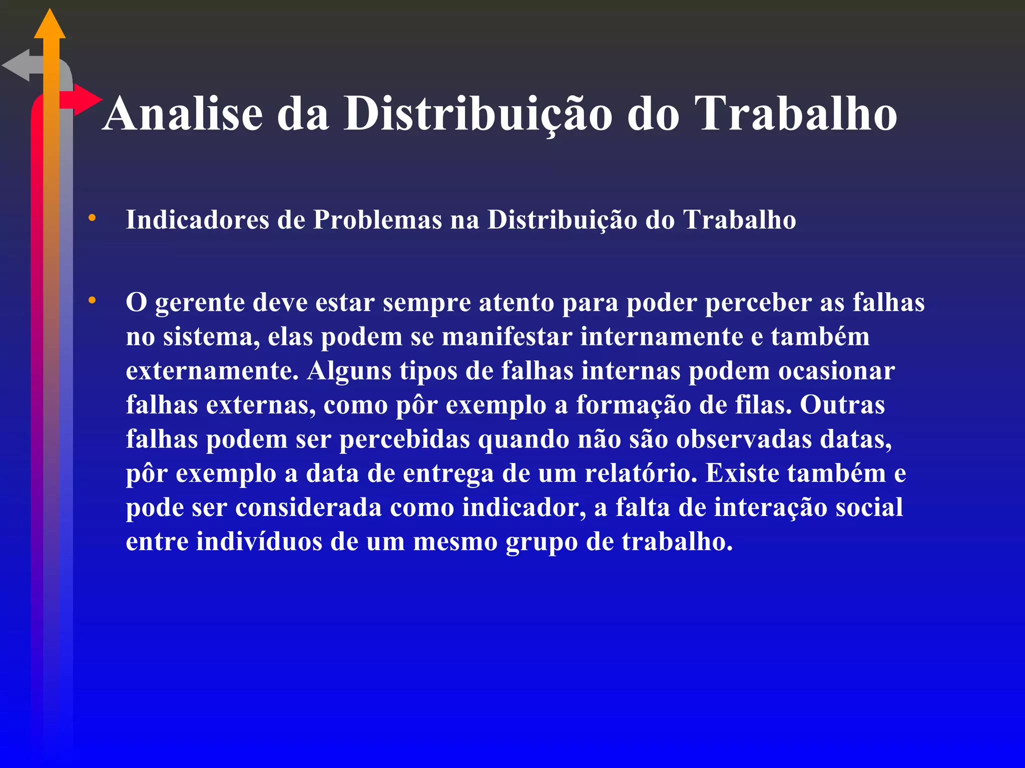 Analise da Distribuição do Trabalho Indicadores de Problemas na Distribuição do Trabalho O gerente deve estar sempre atento para poder perceber as falhas no sistema, elas podem se manifestar internamente e também externamente. Alguns tipos de falhas internas podem ocasionar falhas externas, como pôr exemplo a formação de filas. Outras falhas podem ser percebidas quando não são observadas datas, pôr exemplo a data de entrega de um relatório. Existe também e pode ser considerada como indicador, a falta de interação social entre indivíduos de um mesmo grupo de trabalho. 