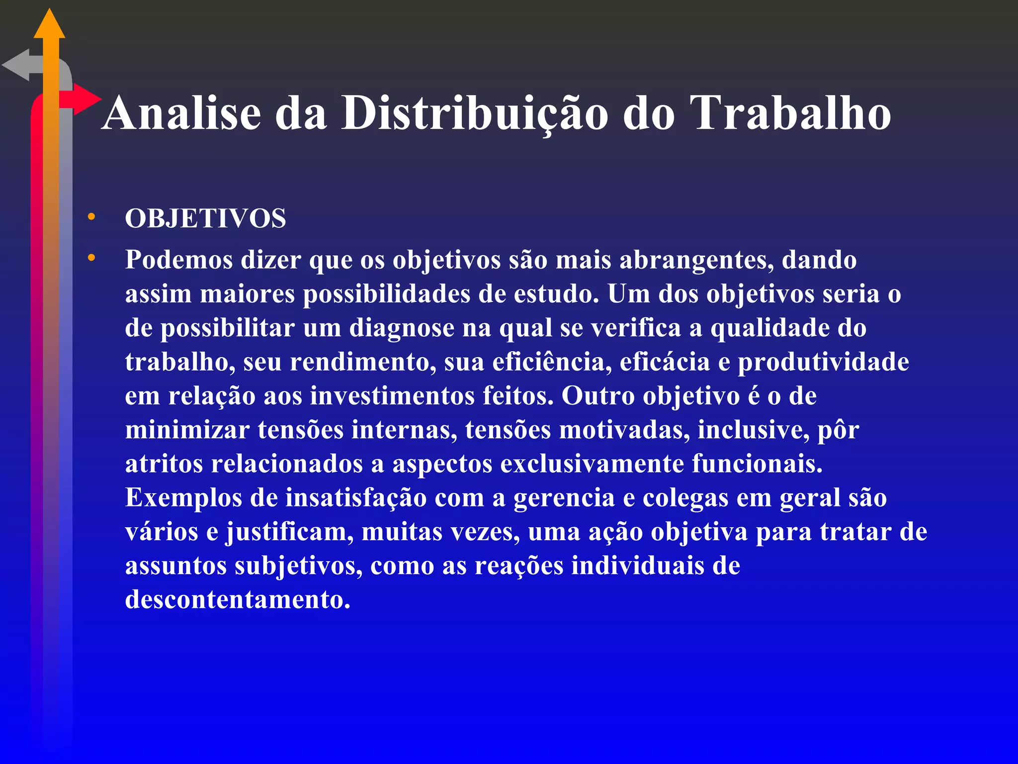 Analise da Distribuição do Trabalho OBJETIVOS Podemos dizer que os objetivos são mais abrangentes, dando assim maiores possibilidades de estudo. Um dos objetivos seria o de possibilitar um diagnose na qual se verifica a qualidade do trabalho, seu rendimento, sua eficiência, eficácia e produtividade em relação aos investimentos feitos. Outro objetivo é o de minimizar tensões internas, tensões motivadas, inclusive, pôr atritos relacionados a aspectos exclusivamente funcionais. Exemplos de insatisfação com a gerencia e colegas em geral são vários e justificam, muitas vezes, uma ação objetiva para tratar de assuntos subjetivos, como as reações individuais de descontentamento. 