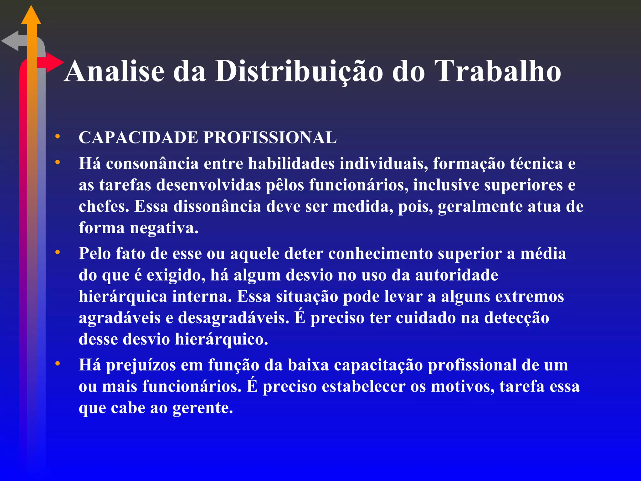 Analise da Distribuição do Trabalho CAPACIDADE PROFISSIONAL Há consonância entre habilidades individuais, formação técnica e as tarefas desenvolvidas pêlos funcionários, inclusive superiores e chefes. Essa dissonância deve ser medida, pois, geralmente atua de forma negativa. Pelo fato de esse ou aquele deter conhecimento superior a média do que é exigido, há algum desvio no uso da autoridade hierárquica interna. Essa situação pode levar a alguns extremos agradáveis e desagradáveis. É preciso ter cuidado na detecção desse desvio hierárquico. Há prejuízos em função da baixa capacitação profissional de um ou mais funcionários. É preciso estabelecer os motivos, tarefa essa que cabe ao gerente. 