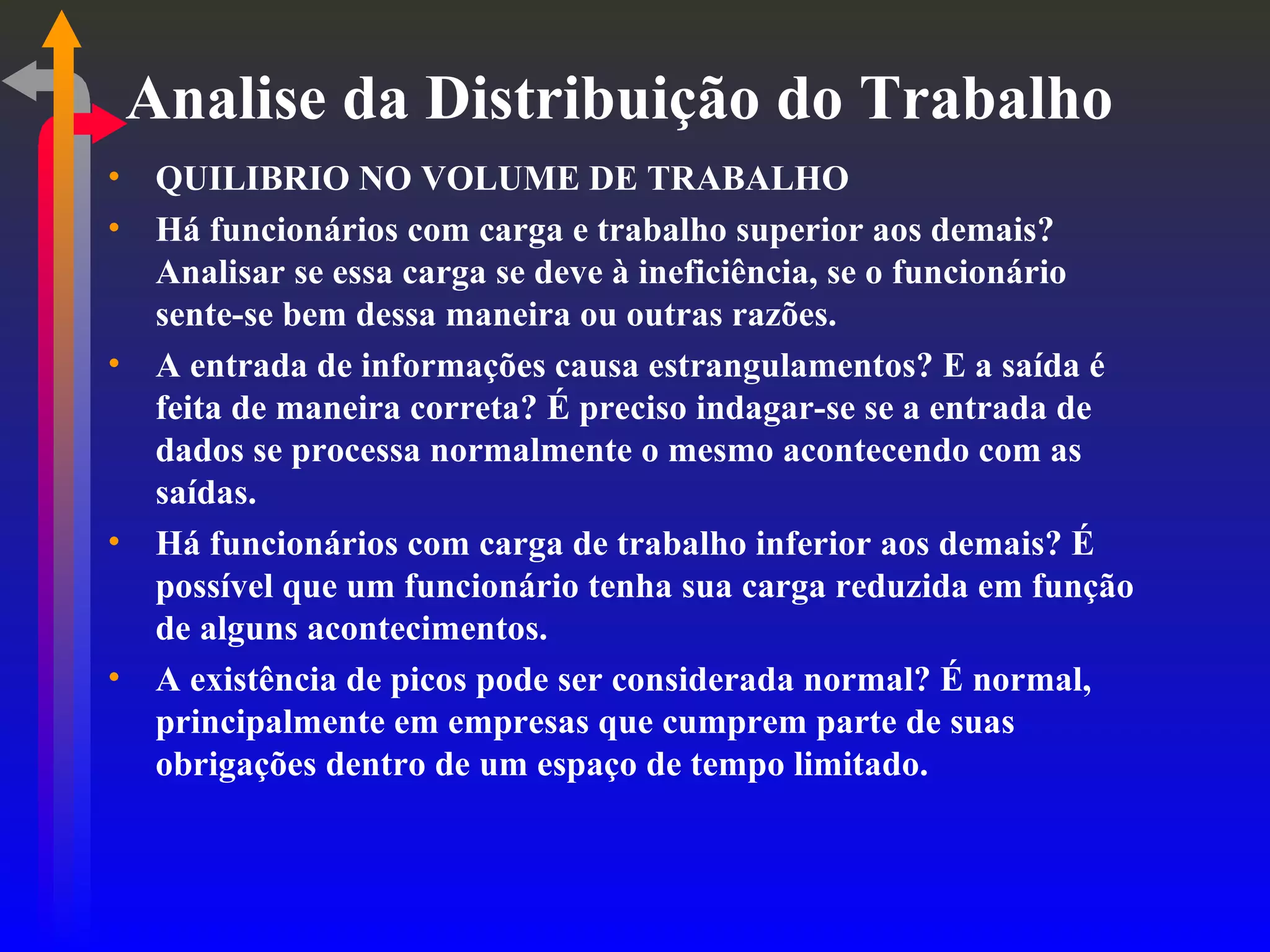 Analise da Distribuição do Trabalho QUILIBRIO NO VOLUME DE TRABALHO Há funcionários com carga e trabalho superior aos demais? Analisar se essa carga se deve à ineficiência, se o funcionário sente-se bem dessa maneira ou outras razões. A entrada de informações causa estrangulamentos? E a saída é feita de maneira correta? É preciso indagar-se se a entrada de dados se processa normalmente o mesmo acontecendo com as saídas. Há funcionários com carga de trabalho inferior aos demais? É possível que um funcionário tenha sua carga reduzida em função de alguns acontecimentos. A existência de picos pode ser considerada normal? É normal, principalmente em empresas que cumprem parte de suas obrigações dentro de um espaço de tempo limitado. 