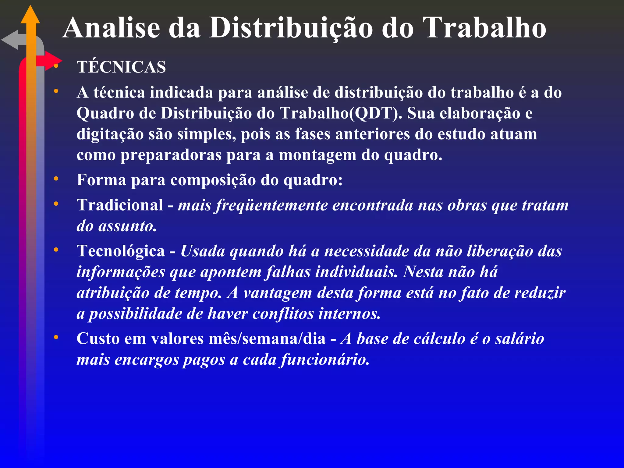Analise da Distribuição do Trabalho TÉCNICAS A técnica indicada para análise de distribuição do trabalho é a do Quadro de Distribuição do Trabalho(QDT). Sua elaboração e digitação são simples, pois as fases anteriores do estudo atuam como preparadoras para a montagem do quadro. Forma para composição do quadro: Tradicional -  mais freqüentemente encontrada nas obras que tratam do assunto. Tecnológica -  Usada quando há a necessidade da não liberação das informações que apontem falhas individuais. Nesta não há atribuição de tempo. A vantagem desta forma está no fato de reduzir a possibilidade de haver conflitos internos. Custo em valores mês/semana/dia -  A base de cálculo é o salário mais encargos pagos a cada funcionário. 