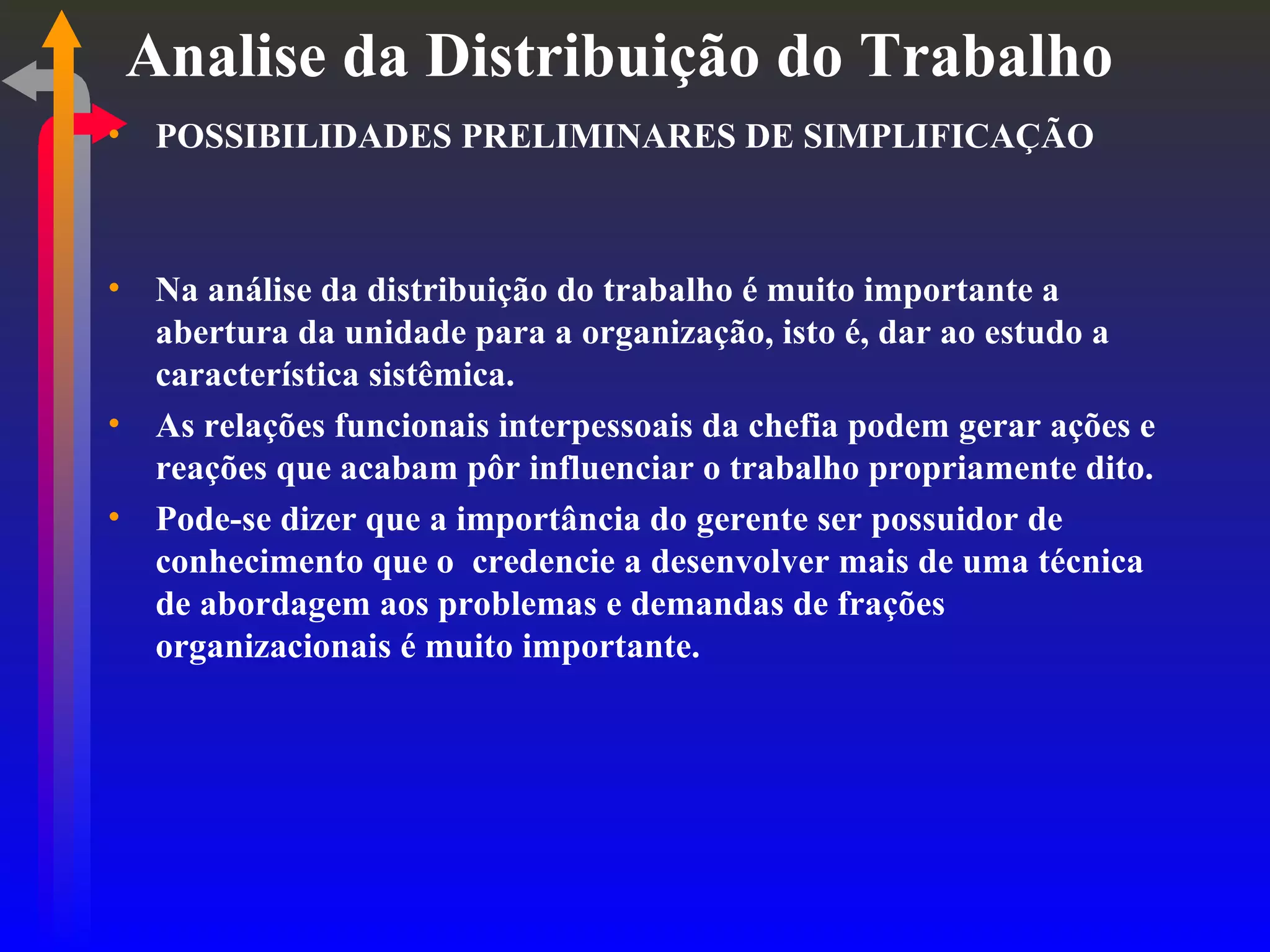 Analise da Distribuição do Trabalho POSSIBILIDADES PRELIMINARES DE SIMPLIFICAÇÃO Na análise da distribuição do trabalho é muito importante a abertura da unidade para a organização, isto é, dar ao estudo a característica sistêmica. As relações funcionais interpessoais da chefia podem gerar ações e reações que acabam pôr influenciar o trabalho propriamente dito. Pode-se dizer que a importância do gerente ser possuidor de conhecimento que o  credencie a desenvolver mais de uma técnica de abordagem aos problemas e demandas de frações organizacionais é muito importante. 