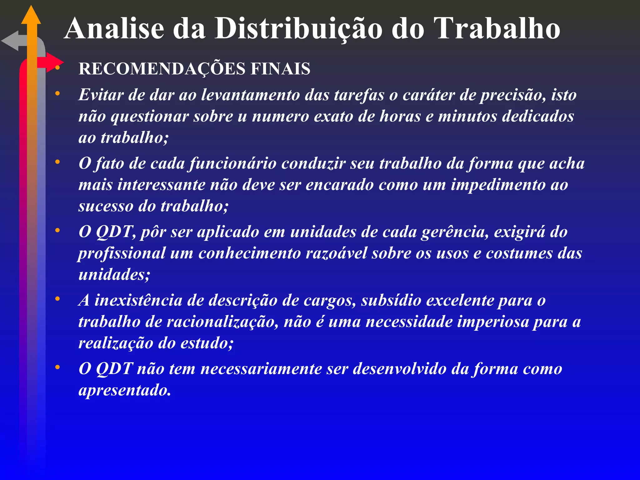 Analise da Distribuição do Trabalho RECOMENDAÇÕES FINAIS Evitar de dar ao levantamento das tarefas o caráter de precisão, isto não questionar sobre u numero exato de horas e minutos dedicados ao trabalho; O fato de cada funcionário conduzir seu trabalho da forma que acha mais interessante não deve ser encarado como um impedimento ao sucesso do trabalho; O QDT, pôr ser aplicado em unidades de cada gerência, exigirá do profissional um conhecimento razoável sobre os usos e costumes das unidades; A inexistência de descrição de cargos, subsídio excelente para o trabalho de racionalização, não é uma necessidade imperiosa para a realização do estudo; O QDT não tem necessariamente ser desenvolvido da forma como apresentado. 
