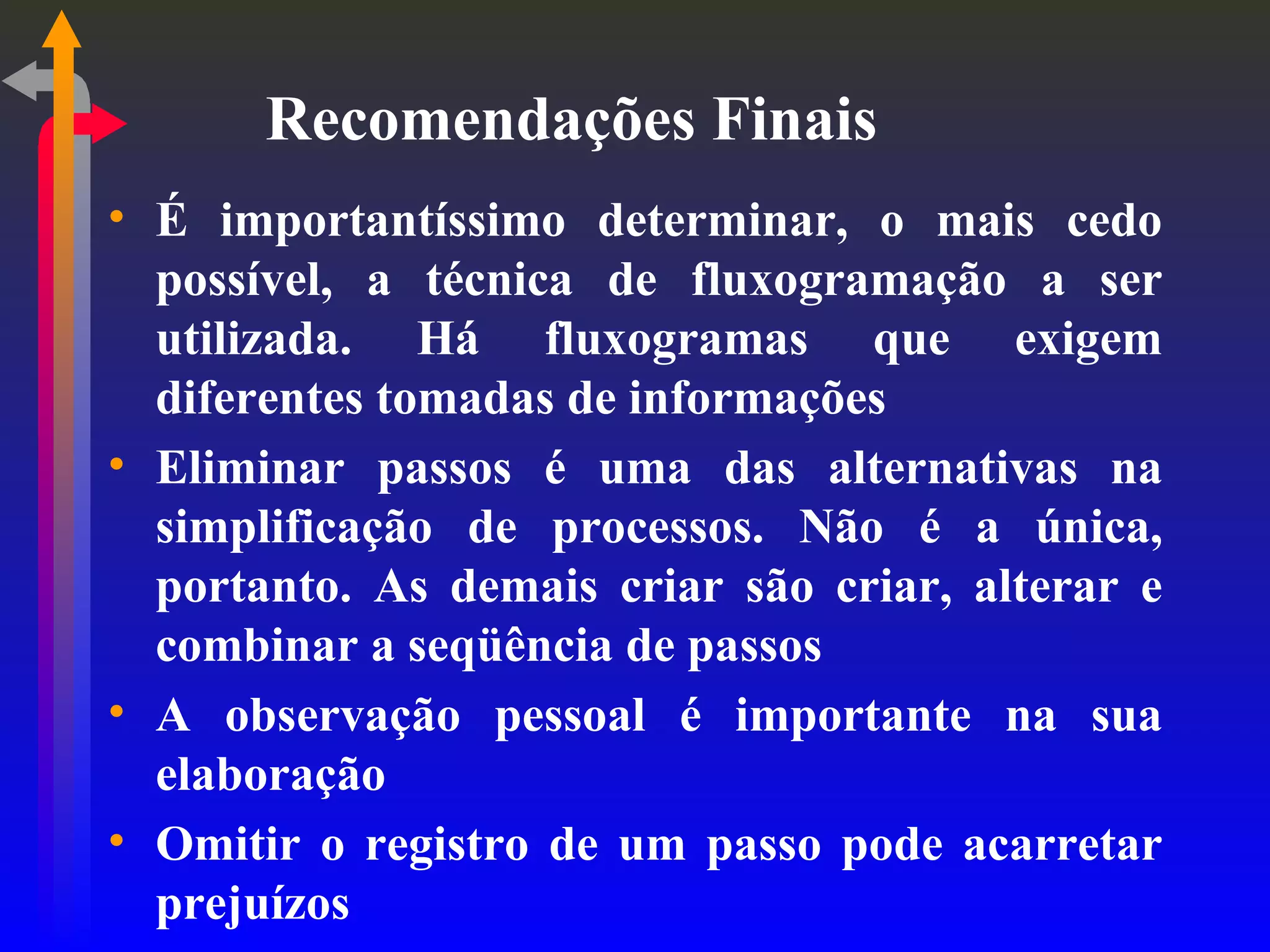 Recomendações Finais É importantíssimo determinar, o mais cedo possível, a técnica de fluxogramação a ser utilizada. Há fluxogramas que exigem diferentes tomadas de informações Eliminar passos é uma das alternativas na simplificação de processos. Não é a única, portanto. As demais criar são criar, alterar e combinar a seqüência de passos A observação pessoal é importante na sua elaboração Omitir o registro de um passo pode acarretar prejuízos 