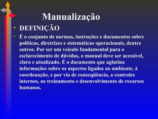 Manualização DEFINIÇÃO É o conjunto de normas, instruções e documentos sobre políticas, diretrizes e sistemáticas operacionais, dentre outros. Por ser um veículo fundamental para o esclarecimento de dúvidas, o manual deve ser acessível, claro e atualizado. É o documento que aglutina informações sobre os aspectos ligados ao ambiente, à coordenação, e por via de conseqüência, a controles internos, ao treinamento e desenvolvimento de recursos humanos. 