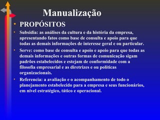 Manualização PROPÓSITOS Subsidia: as análises da cultura e da história da empresa, apresentando fatos como base de consulta e apoio para que todas as demais informações de interesse geral e ou particular. Serve: como base de consulta e apoio e apoio para que todas as demais informações e outras formas de comunicação sigam padrões estabelecidos e estejam de conformidade com a filosofia empresarial e as diretrizes e ou políticas organizacionais. Referencia: a avaliação e o acompanhamento de todo o planejamento estabelecido para a empresa e seus funcionários, em nível estratégico, tático e operacional. 
