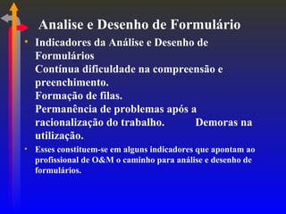 Analise e Desenho de Formulário Indicadores da Análise e Desenho de Formulários Contínua dificuldade na compreensão e preenchimento. Formação de filas. Permanência de problemas após a racionalização do trabalho. Demoras na utilização. Esses constituem-se em alguns indicadores que apontam ao profissional de O&M o caminho para análise e desenho de formulários. 