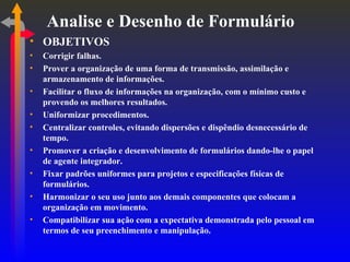 Analise e Desenho de Formulário OBJETIVOS Corrigir falhas. Prover a organização de uma forma de transmissão, assimilação e armazenamento de informações. Facilitar o fluxo de informações na organização, com o mínimo custo e provendo os melhores resultados. Uniformizar procedimentos. Centralizar controles, evitando dispersões e dispêndio desnecessário de tempo. Promover a criação e desenvolvimento de formulários dando-lhe o papel de agente integrador. Fixar padrões uniformes para projetos e especificações físicas de formulários. Harmonizar o seu uso junto aos demais componentes que colocam a organização em movimento. Compatibilizar sua ação com a expectativa demonstrada pelo pessoal em termos de seu preenchimento e manipulação. 