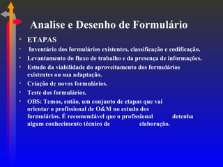 Analise e Desenho de Formulário ETAPAS Inventário dos formulários existentes, classificação e codificação. Levantamento do fluxo de trabalho e da presença de informações. Estudo da viabilidade do aproveitamento dos formulários existentes ou sua adaptação. Criação de novos formulários. Teste dos formulários. OBS: Temos, então, um conjunto de etapas que vai  orientar o profissional de O&M no estudo dos  formulários. É recomendável que o profissional  detenha algum conhecimento técnico de  elaboração. 