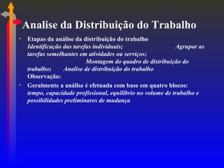 Analise da Distribuição do Trabalho Etapas da análise da distribuição do trabalho Identificação das tarefas individuais; Agrupar as tarefas semelhantes em atividades ou serviços; Montagem do quadro de distribuição do trabalho; Analise de distribuição do trabalho Observação: Geralmente a análise é efetuada com base em quatro blocos:  tempo, capacidade profissional, equilíbrio no volume de trabalho e possibilidades preliminares de mudança 