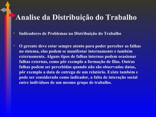 Analise da Distribuição do Trabalho Indicadores de Problemas na Distribuição do Trabalho O gerente deve estar sempre atento para poder perceber as falhas no sistema, elas podem se manifestar internamente e também externamente. Alguns tipos de falhas internas podem ocasionar falhas externas, como pôr exemplo a formação de filas. Outras falhas podem ser percebidas quando não são observadas datas, pôr exemplo a data de entrega de um relatório. Existe também e pode ser considerada como indicador, a falta de interação social entre indivíduos de um mesmo grupo de trabalho. 