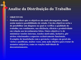 Analise da Distribuição do Trabalho OBJETIVOS Podemos dizer que os objetivos são mais abrangentes, dando assim maiores possibilidades de estudo. Um dos objetivos seria o de possibilitar um diagnose na qual se verifica a qualidade do trabalho, seu rendimento, sua eficiência, eficácia e produtividade em relação aos investimentos feitos. Outro objetivo é o de minimizar tensões internas, tensões motivadas, inclusive, pôr atritos relacionados a aspectos exclusivamente funcionais. Exemplos de insatisfação com a gerencia e colegas em geral são vários e justificam, muitas vezes, uma ação objetiva para tratar de assuntos subjetivos, como as reações individuais de descontentamento. 