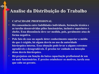 Analise da Distribuição do Trabalho CAPACIDADE PROFISSIONAL Há consonância entre habilidades individuais, formação técnica e as tarefas desenvolvidas pêlos funcionários, inclusive superiores e chefes. Essa dissonância deve ser medida, pois, geralmente atua de forma negativa. Pelo fato de esse ou aquele deter conhecimento superior a média do que é exigido, há algum desvio no uso da autoridade hierárquica interna. Essa situação pode levar a alguns extremos agradáveis e desagradáveis. É preciso ter cuidado na detecção desse desvio hierárquico. Há prejuízos em função da baixa capacitação profissional de um ou mais funcionários. É preciso estabelecer os motivos, tarefa essa que cabe ao gerente. 