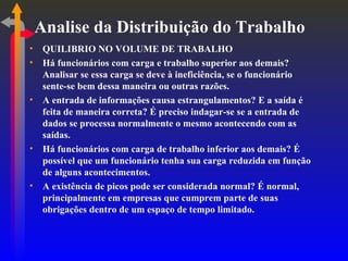 Analise da Distribuição do Trabalho QUILIBRIO NO VOLUME DE TRABALHO Há funcionários com carga e trabalho superior aos demais? Analisar se essa carga se deve à ineficiência, se o funcionário sente-se bem dessa maneira ou outras razões. A entrada de informações causa estrangulamentos? E a saída é feita de maneira correta? É preciso indagar-se se a entrada de dados se processa normalmente o mesmo acontecendo com as saídas. Há funcionários com carga de trabalho inferior aos demais? É possível que um funcionário tenha sua carga reduzida em função de alguns acontecimentos. A existência de picos pode ser considerada normal? É normal, principalmente em empresas que cumprem parte de suas obrigações dentro de um espaço de tempo limitado. 