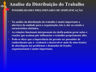 Analise da Distribuição do Trabalho POSSIBILIDADES PRELIMINARES DE SIMPLIFICAÇÃO Na análise da distribuição do trabalho é muito importante a abertura da unidade para a organização, isto é, dar ao estudo a característica sistêmica. As relações funcionais interpessoais da chefia podem gerar ações e reações que acabam pôr influenciar o trabalho propriamente dito. Pode-se dizer que a importância do gerente ser possuidor de conhecimento que o  credencie a desenvolver mais de uma técnica de abordagem aos problemas e demandas de frações organizacionais é muito importante. 