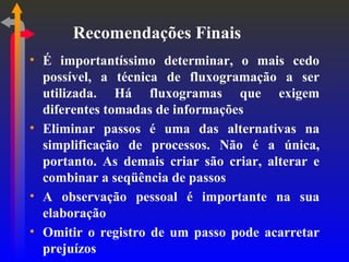 Recomendações Finais É importantíssimo determinar, o mais cedo possível, a técnica de fluxogramação a ser utilizada. Há fluxogramas que exigem diferentes tomadas de informações Eliminar passos é uma das alternativas na simplificação de processos. Não é a única, portanto. As demais criar são criar, alterar e combinar a seqüência de passos A observação pessoal é importante na sua elaboração Omitir o registro de um passo pode acarretar prejuízos 