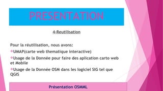 PRESENTATION
4-Reutilisation
Pour la réutilisation, nous avons:
UMAP(carte web thematique interactive)
Usage de la Donnée pour faire des aplication carto web
et Mobile
Usage de la Donnée OSM dans les logiciel SIG tel que
QGIS
Présentation OSMML
 