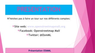 PRESENTATION
N’hésitez pas à faire un tour sur nos différents comptes:
Site web: www.openstreetmapmali.org
Facebook: Openstreetmap Mali
Twitter: @OsmML
Présentation OSMML
 